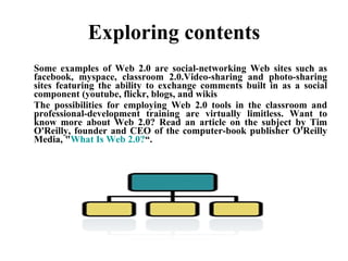 Exploring contents Some examples of Web 2.0 are social-networking Web sites such as facebook, myspace, classroom 2.0.Video-sharing and photo-sharing sites featuring the ability to exchange comments built in as a social component (youtube, flickr, blogs, and wikis The possibilities for employing Web 2.0 tools in the classroom and professional-development training are virtually limitless. Want to know more about Web 2.0? Read an article on the subject by Tim O'Reilly, founder and CEO of the computer-book publisher O'Reilly Media, " What Is Web 2.0? “. 