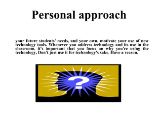 Personal approach your future students' needs, and your own, motivate your use of new technology tools. Whenever you address technology and its use in the classroom, it's important that you focus on why you're using the technology, Don't just use it for technology's sake. Have a reason. 