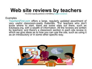 Web site reviews by teachers This article originally published on 5/27/2009 by  Douglas Cruickshank   Examples TeachersFirst.com  offers a large, regularly updated assortment of very useful classroom-ready materials. "For teachers who don't know where to start, there are some sites out there, such as Edutopia.org, with a wealth of information. All the reviews are written by teachers, and there's a classroom section in each site review in which we give ideas as to how you can use the site, such as using it as an introductory or in some other specific way.  