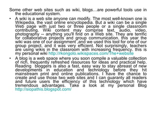 Some other web sites such as wiki, blogs…are powerful tools use in the educational system.  A wiki is a web site anyone can modify. The most well-known one is Wikipedia, the vast online encyclopedia. But a wiki can be a single Web page with just two or three people or a single classroom contributing. Wiki content may comprise text, audio, video, photography -- anything you'll find on a Web site. They are terrific for collaborative projects and group communication. this year the wiki was one of our assignment ,and we used this tool for one of our group project. and it was very efficient. Not surprisingly, teachers are using wikis in the classroom with increasing frequency. this is my personal wiki  http://rkongolo.wikispaces.com/The+website   A blog is a web space where you soon compile a valuable collection of rich, frequently refreshed resources for ideas and practical help. Reading  bloggers is also a fast, easy way to stay abreast of new developments in education and technology before they hit mainstream print and online publications. I have the chance to create and use those two web sites and I can guaranty all readers and future users the efficiency of this technology which have tremendous advantages. Take a look at my personal Blog  http://siopathis.blogspot.com/ 