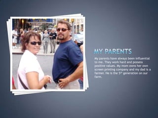 My ParentsMy parents have always been influential to me. They work hard and possess positive values. My mom owns her own screen printing company and my dad is a farmer. He is the 5th generation on our farm. 