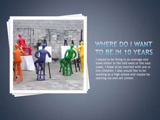 Where do I want to be in 10 yearsI would to be living in an average size town either in the mid west or the east coast. I hope to be married with one or two children. I also would like to be working at a high school and maybe be starting my own art center.