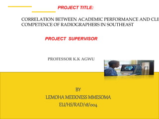 1
BY
LEMOHAMEEKNESS MMESOMA
EU/HS/RAD/18/004
PROJECT TITLE:
PROFESSOR K.K AGWU
CORRELATION BETWEEN ACADEMIC PERFORMANCE AND CLIN
COMPETENCE OF RADIOGRAPHERS IN SOUTHEAST
PROJECT SUPERVISOR
 