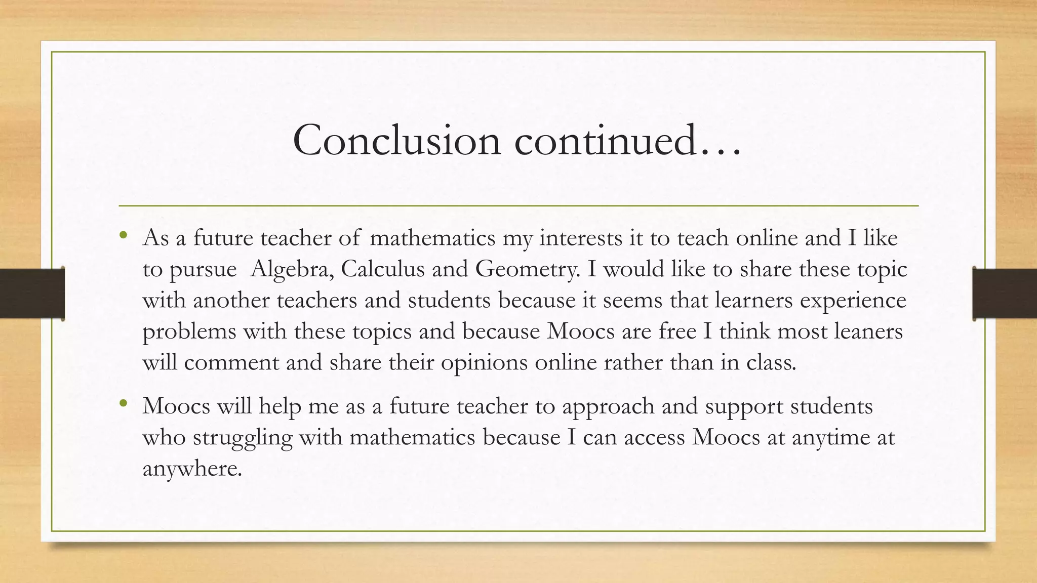 Conclusion continued…
• As a future teacher of mathematics my interests it to teach online and I like
to pursue Algebra, Calculus and Geometry. I would like to share these topic
with another teachers and students because it seems that learners experience
problems with these topics and because Moocs are free I think most leaners
will comment and share their opinions online rather than in class.

• Moocs will help me as a future teacher to approach and support students
who struggling with mathematics because I can access Moocs at anytime at
anywhere.

 