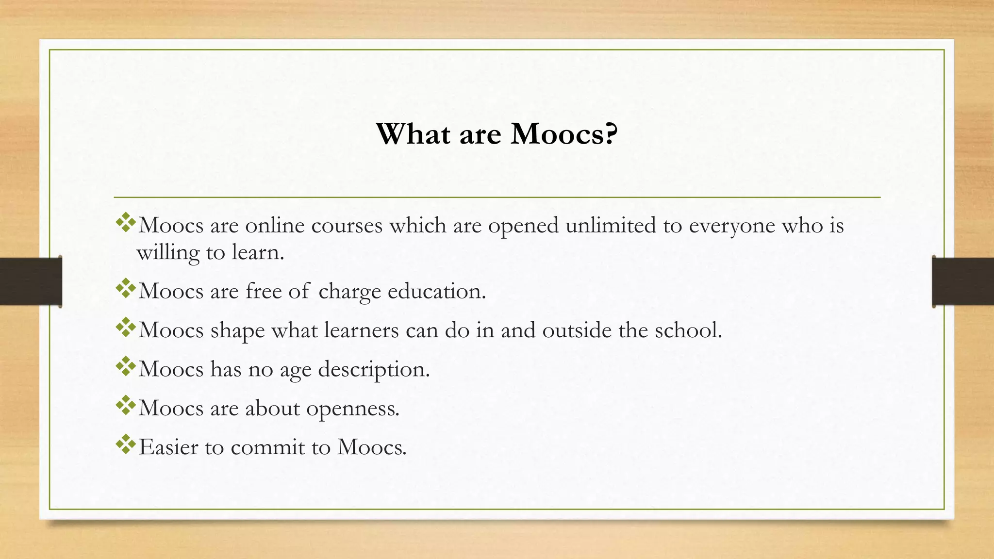 What are Moocs?
Moocs are online courses which are opened unlimited to everyone who is
willing to learn.

Moocs are free of charge education.
Moocs shape what learners can do in and outside the school.
Moocs has no age description.
Moocs are about openness.
Easier to commit to Moocs.

 
