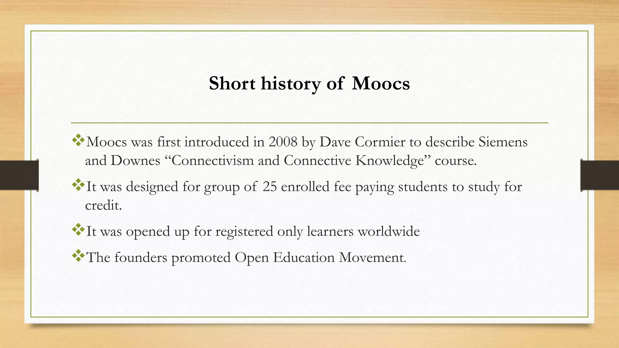 Short history of Moocs
Moocs was first introduced in 2008 by Dave Cormier to describe Siemens
and Downes “Connectivism and Connective Knowledge” course.

It was designed for group of 25 enrolled fee paying students to study for
credit.

It was opened up for registered only learners worldwide
The founders promoted Open Education Movement.

 