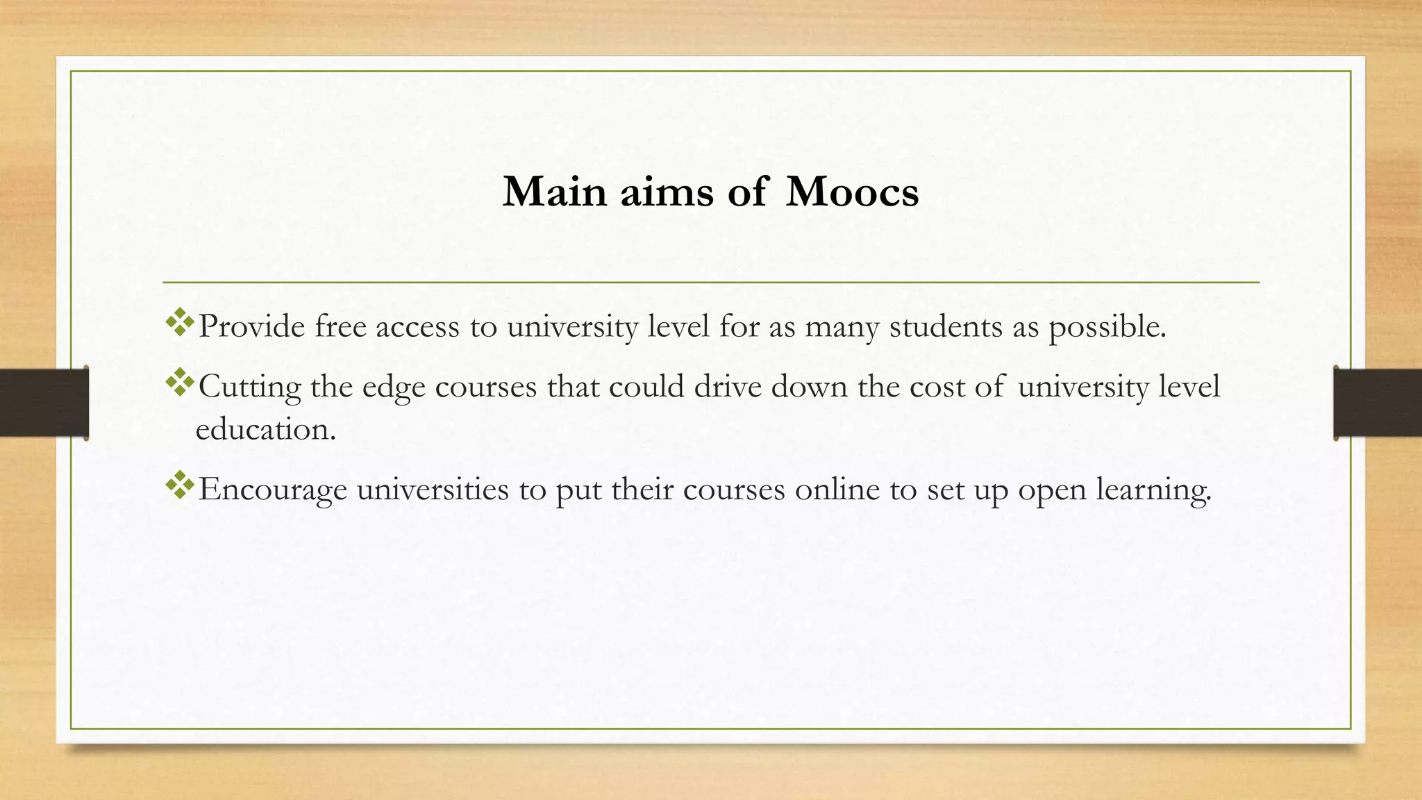 Main aims of Moocs
Provide free access to university level for as many students as possible.
Cutting the edge courses that could drive down the cost of university level
education.

Encourage universities to put their courses online to set up open learning.

 
