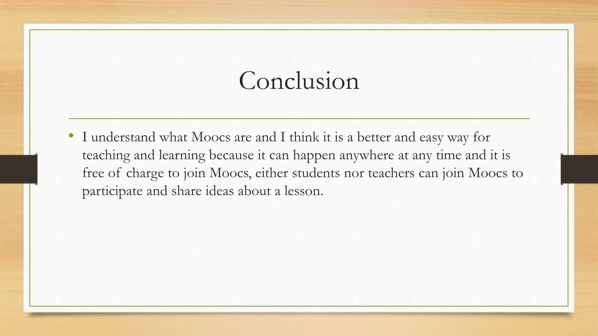 Conclusion
• I understand what Moocs are and I think it is a better and easy way for
teaching and learning because it can happen anywhere at any time and it is
free of charge to join Moocs, either students nor teachers can join Moocs to
participate and share ideas about a lesson.

 