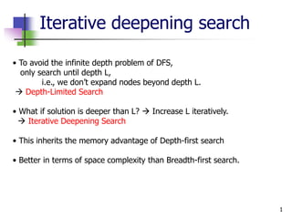 1
Iterative deepening search
• To avoid the infinite depth problem of DFS,
only search until depth L,
i.e., we don’t expand nodes beyond depth L.
 Depth-Limited Search
• What if solution is deeper than L?  Increase L iteratively.
 Iterative Deepening Search
• This inherits the memory advantage of Depth-first search
• Better in terms of space complexity than Breadth-first search.
 