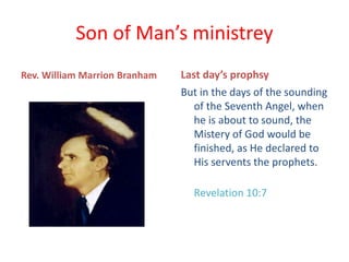 Son of Man’s ministrey
Rev. William Marrion Branham Last day’s prophsy
But in the days of the sounding
of the Seventh Angel, when
he is about to sound, the
Mistery of God would be
finished, as He declared to
His servents the prophets.
Revelation 10:7
 