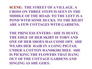 SCENE: THE STREET OF A VILLAGE. A
CROSS ON THREE STEPS IS SEEN IN THE
MIDDLE OF THE ROAD. TO THE LEFT IS A
POND WITH SOME DUCKS. TO THE RIGHT
ARE A FEW COTTAGES WITH GARDENS.
THE PRINCESS ENTERS : SHE IS DUSTY,
THE EDGE OF HER SKIRT IS TORN AND
ONE OF HER SHOES HAS COME OFF. SHE
WEARS HER HAIR IN A LONG PIGTAIL
UNDER A COTTON HANDKIRCHIEF. SHE
IS PICKING THE FLOWERS THAT HANG
OUT OF THE COTTAGE GARDENS AND
SINGING AS SHE GOES.
 