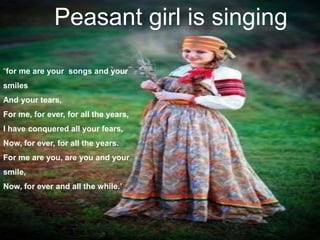 Peasant girl is singing
“for me are your songs and your
smiles
And your tears,
For me, for ever, for all the years,
I have conquered all your fears,
Now, for ever, for all the years.
For me are you, are you and your
smile,
Now, for ever and all the while.’
 