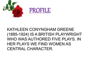 PROFILE
KATHLEEN CONYNGHAM GREENE
(1885-1924) IS A BRITISH PLAYWRIGHT
WHO WAS AUTHORED FIVE PLAYS. IN
HER PLAYS WE FIND WOMEN AS
CENTRAL CHARACTER.
 
