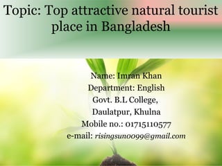 Topic: Top attractive natural tourist
place in Bangladesh
Name: Imran Khan
Department: English
Govt. B.L College,
Daulatpur, Khulna
Mobile no.: 01715110577
e-mail: risingsun0099@gmail.com
 