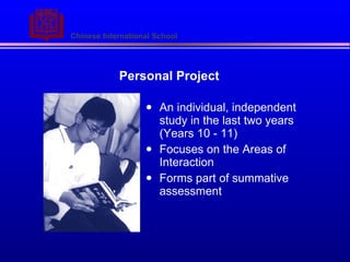 Personal Project An individual, independent study in the last two years (Years 10 - 11) Focuses on the Areas of Interaction  Forms part of summative assessment 