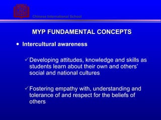MYP FUNDAMENTAL CONCEPTS Intercultural awareness Developing attitudes, knowledge and skills as students learn about their own and others social and national cultures Fostering empathy with, understanding and tolerance of and respect for the beliefs of others 