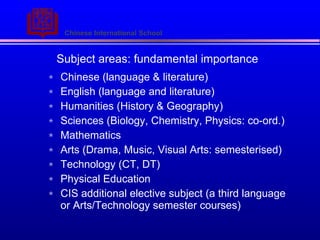 Subject areas: fundamental importance Chinese (language & literature) English (language and literature) Humanities (History & Geography) Sciences (Biology, Chemistry, Physics: co-ord.) Mathematics Arts (Drama, Music, Visual Arts: semesterised) Technology (CT, DT) Physical Education CIS additional elective subject (a third language or Arts/Technology semester courses) 