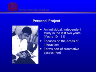 Personal Project An individual, independent study in the last two years (Years 10 - 11) Focuses on the Areas of Interaction  Forms part of summative assessment 