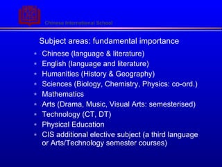 Subject areas: fundamental importance Chinese (language & literature) English (language and literature) Humanities (History & Geography) Sciences (Biology, Chemistry, Physics: co-ord.) Mathematics Arts (Drama, Music, Visual Arts: semesterised) Technology (CT, DT) Physical Education CIS additional elective subject (a third language or Arts/Technology semester courses) 