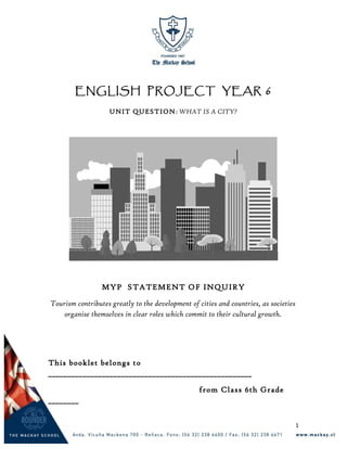 ENGLISH PROJECT YEAR 6
UNIT QUESTION: WHAT IS A CITY?
MYP STATEMENT OF INQUIRY
Tourism contributes greatly to the development of cities and countries, as societies
organise themselves in clear roles which commit to their cultural growth.
This booklet belongs to
_____________________________________________________
from Class 6th Grade
________
1
 