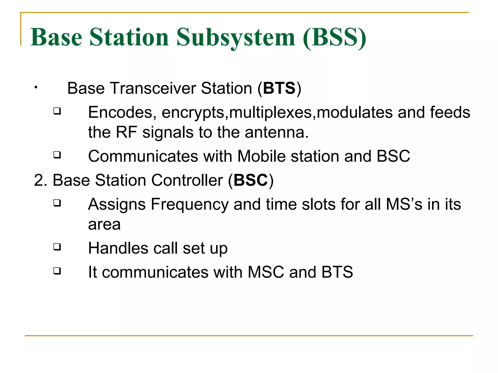 Base Station Subsystem (BSS) Base Transceiver Station ( BTS ) Encodes, encrypts,multiplexes,modulates and feeds the RF signals to the antenna. Communicates with Mobile station and BSC 2. Base Station Controller ( BSC ) Assigns Frequency and time slots for all MS’s in its area Handles call set up It communicates with MSC and BTS 