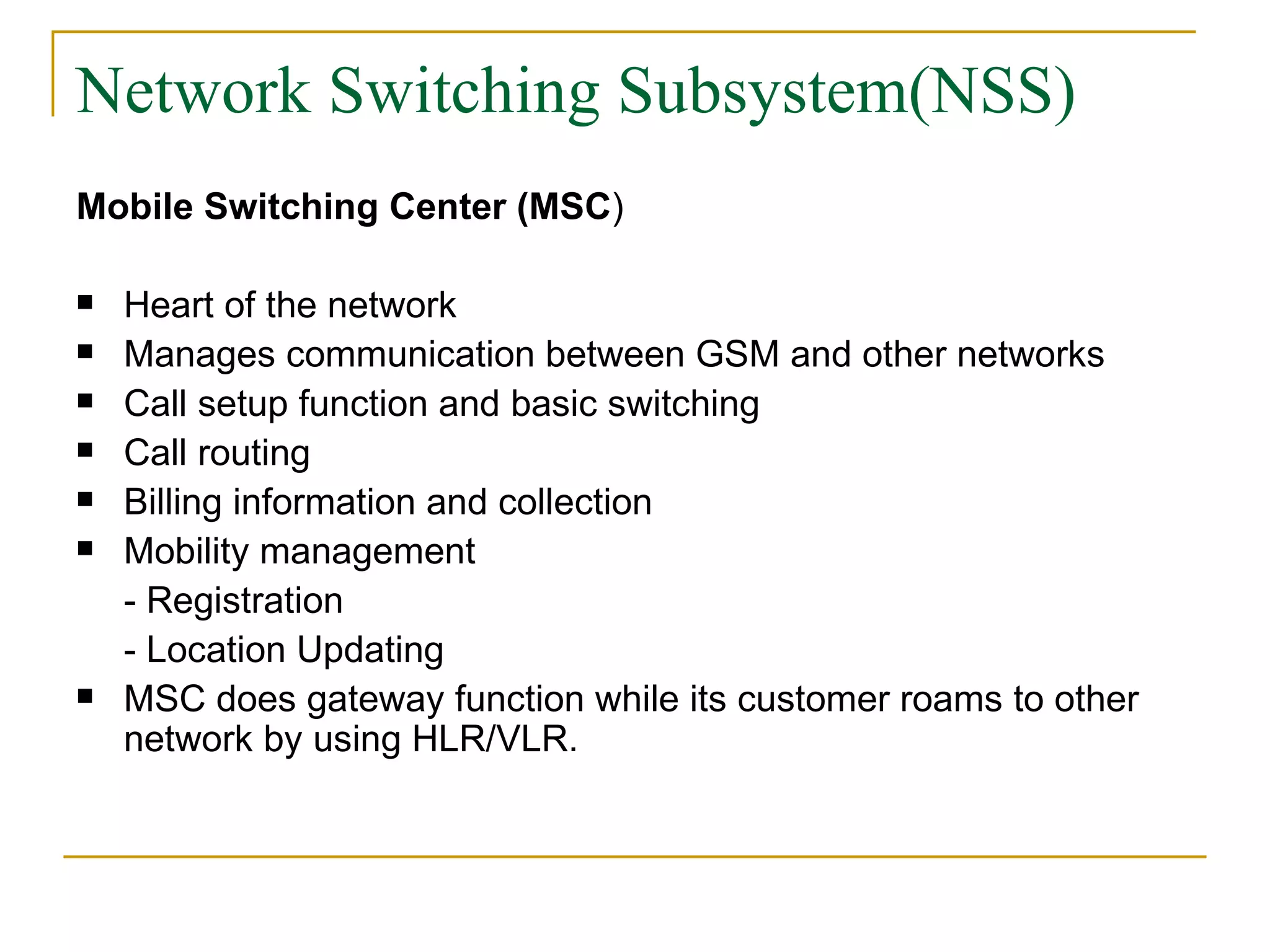 Network Switching Subsystem(NSS) Mobile Switching Center (MSC ) Heart of the network Manages communication between GSM and other networks Call setup function and basic switching Call routing  Billing information and collection Mobility management - Registration - Location Updating MSC does gateway function while its customer roams to other network by using HLR/VLR. 