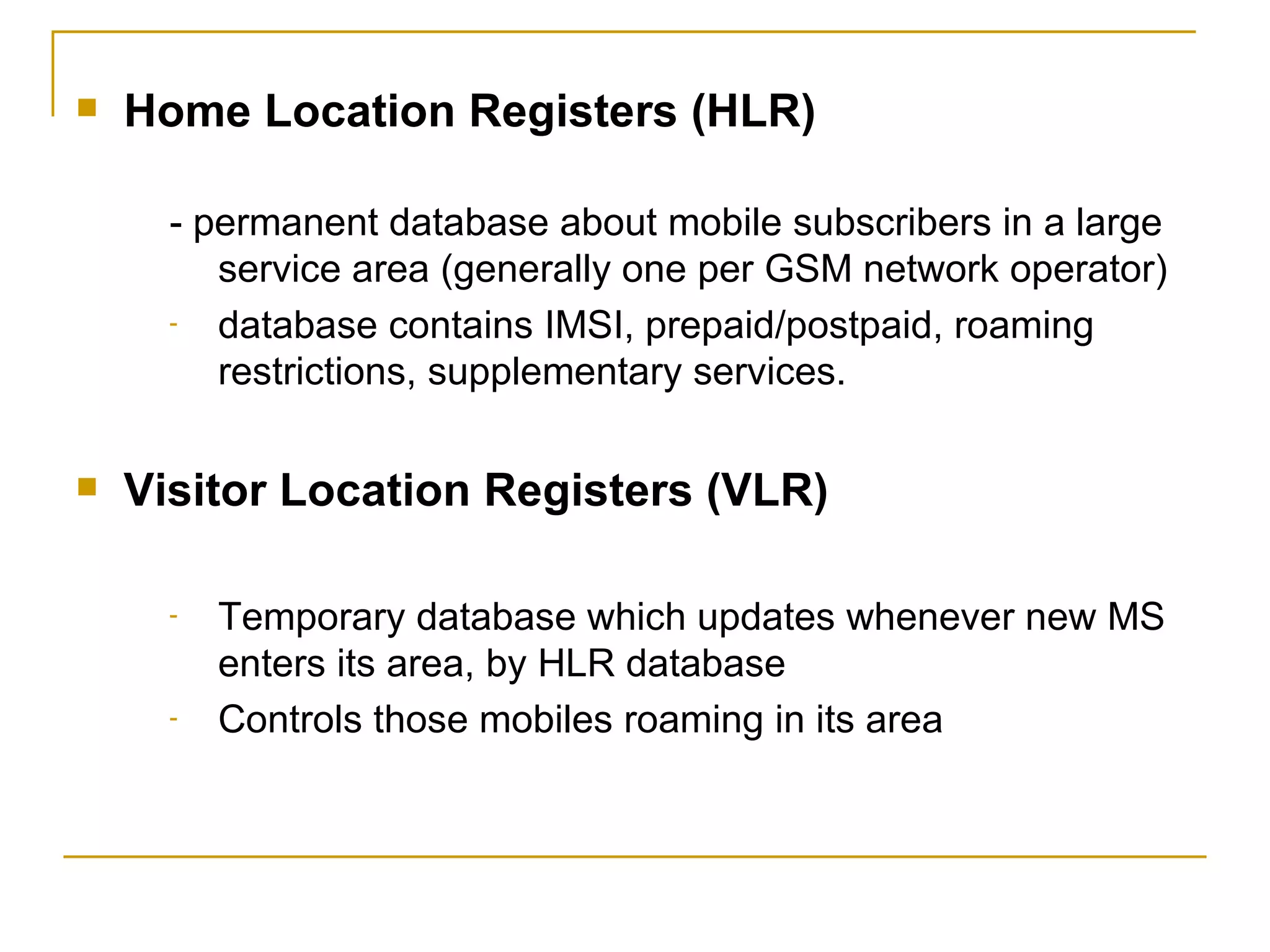 Home Location Registers (HLR) - permanent database about mobile subscribers in a large service area (generally one per GSM network operator)  database contains IMSI, prepaid/postpaid, roaming restrictions, supplementary services. Visitor Location Registers (VLR) Temporary database which updates whenever new MS enters its area, by HLR database Controls those mobiles roaming in its area  