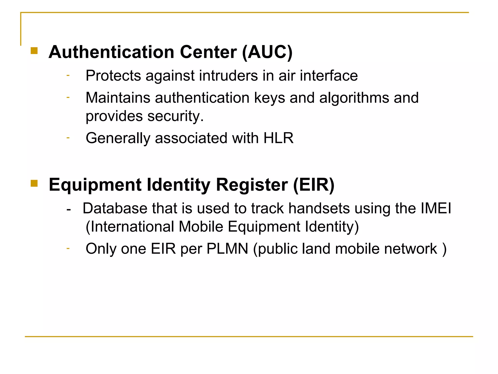 Authentication Center (AUC)   Protects against intruders in air interface Maintains authentication keys and algorithms and provides security. Generally associated with HLR Equipment Identity Register (EIR) -  Database that is used to track handsets using the IMEI (International Mobile Equipment Identity) Only one EIR per PLMN (public land mobile network ) 