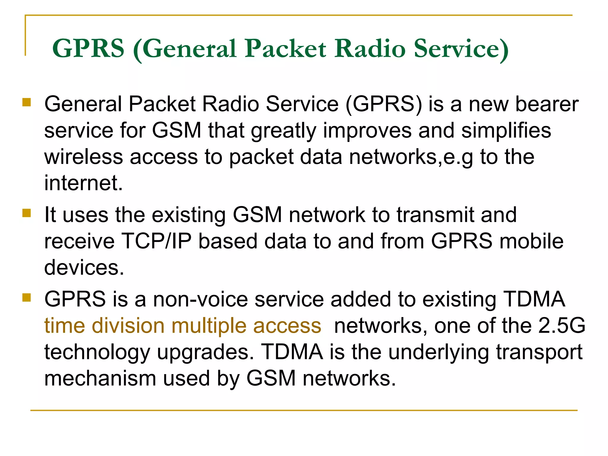 GPRS (General Packet Radio Service) General Packet Radio Service (GPRS) is a new bearer service for GSM that greatly improves and simplifies wireless access to packet data networks,e.g to the internet. It uses the existing GSM network to transmit and receive TCP/IP based data to and from GPRS mobile devices.  GPRS is a non-voice service added to existing TDMA  time division multiple access   networks, one of the 2.5G technology upgrades. TDMA is the underlying transport mechanism used by GSM networks.  