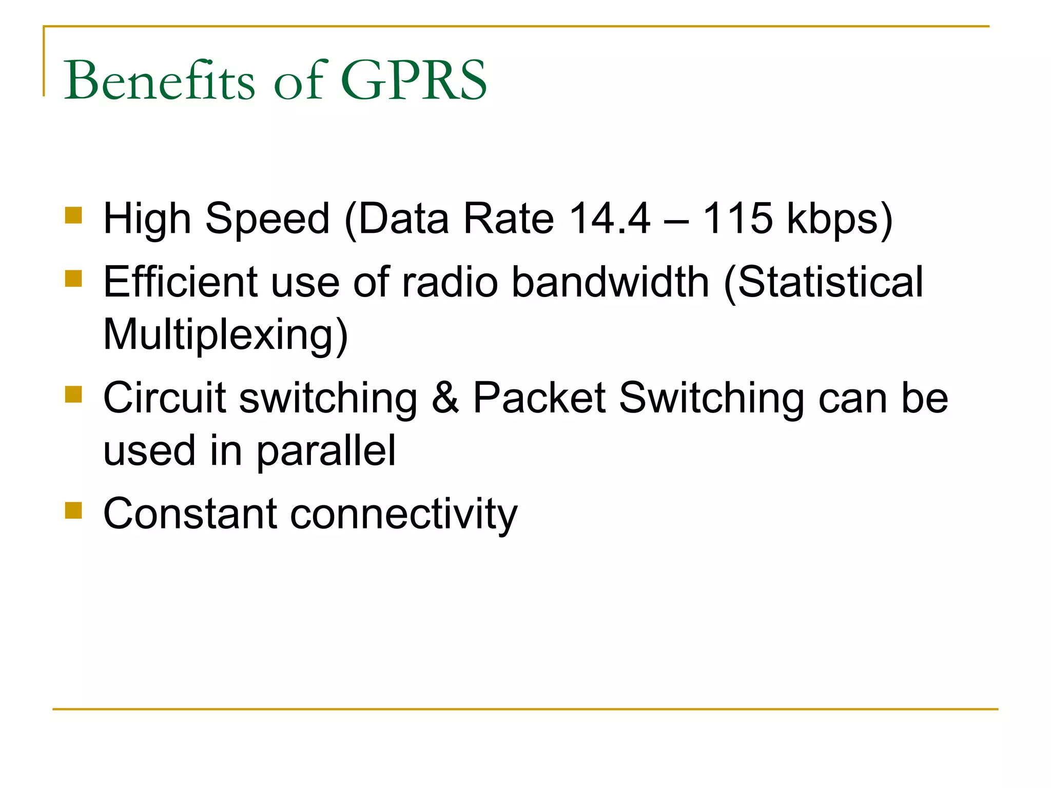 Benefits of GPRS High Speed (Data Rate 14.4 – 115 kbps) Efficient use of radio bandwidth (Statistical Multiplexing)  Circuit switching & Packet Switching can be used in parallel Constant connectivity 