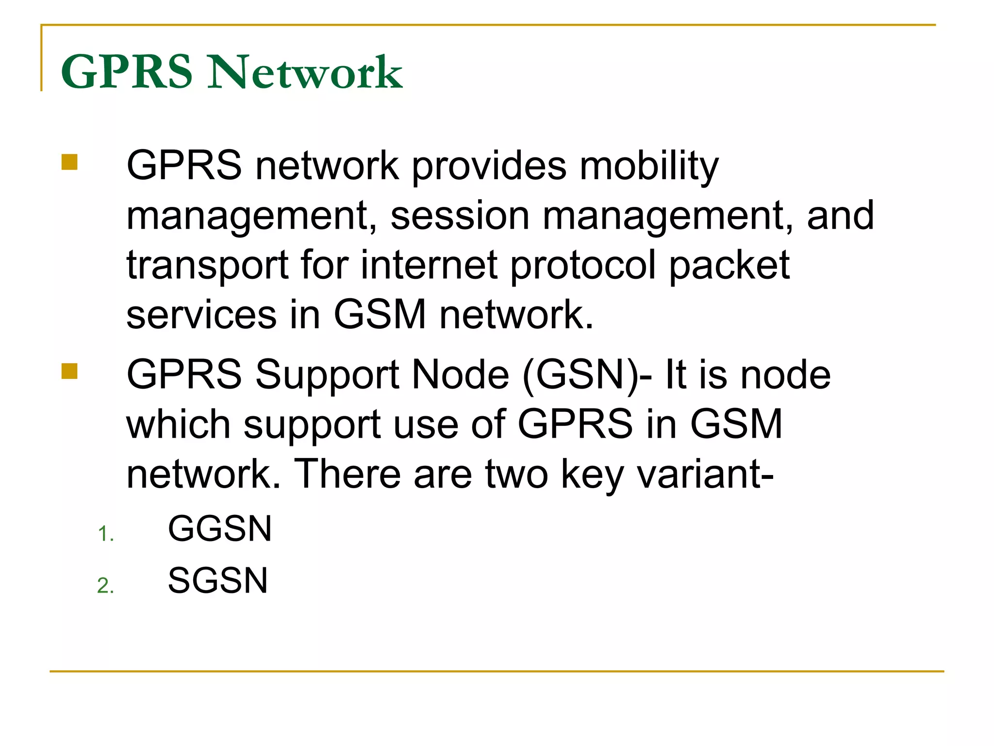GPRS Network GPRS network provides mobility management, session management, and transport for internet protocol packet services in GSM network. GPRS Support Node (GSN)- It is node which support use of GPRS in GSM network. There are two key variant- GGSN SGSN 