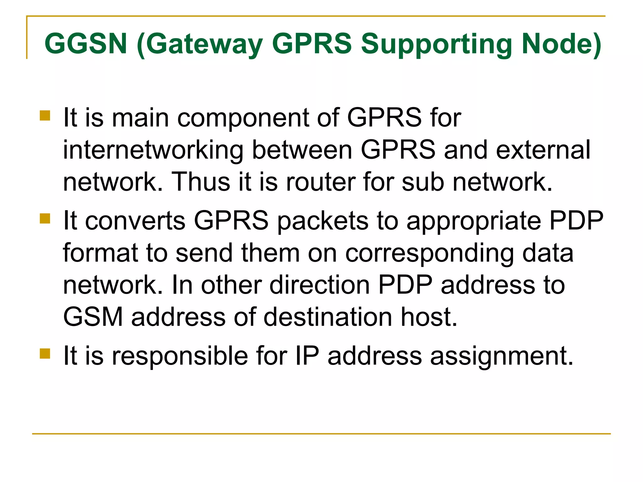 GGSN (Gateway GPRS Supporting Node) It is main component of GPRS for internetworking between GPRS and external network. Thus it is router for sub network. It converts GPRS packets to appropriate PDP format to send them on corresponding data network. In other direction PDP address to GSM address of destination host. It is responsible for IP address assignment. 