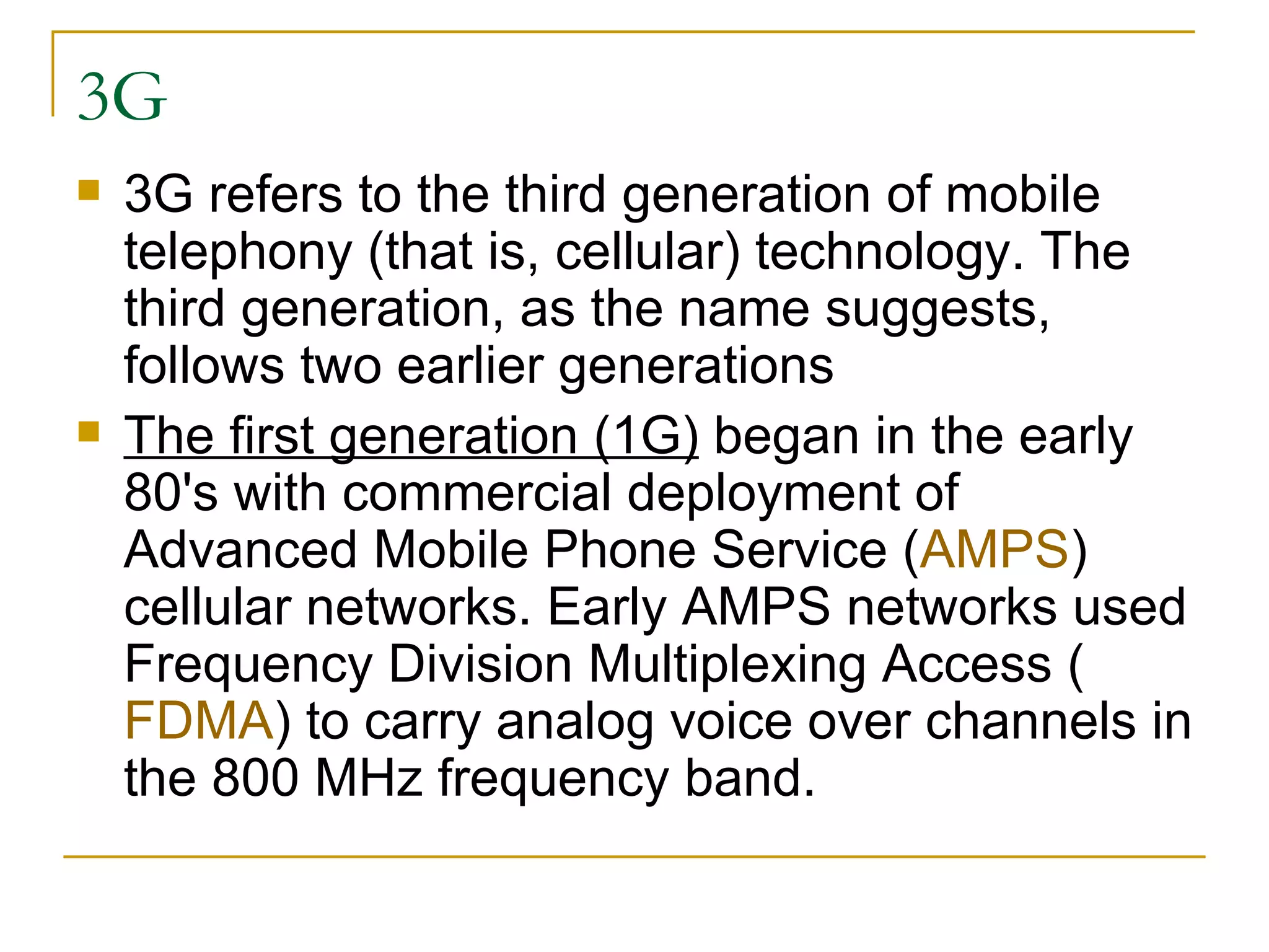 3G 3G refers to the third generation of mobile telephony (that is, cellular) technology. The third generation, as the name suggests, follows two earlier generations  The first generation (1G)  began in the early 80's with commercial deployment of Advanced Mobile Phone Service ( AMPS ) cellular networks. Early AMPS networks used Frequency Division Multiplexing Access ( FDMA ) to carry analog voice over channels in the 800 MHz frequency band.  