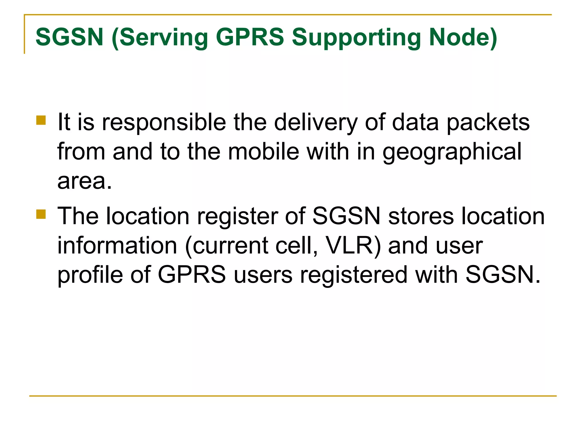 SGSN (Serving GPRS Supporting Node) It is responsible the delivery of data packets from and to the mobile with in geographical area. The location register of SGSN stores location information (current cell, VLR) and user profile of GPRS users registered with SGSN. 