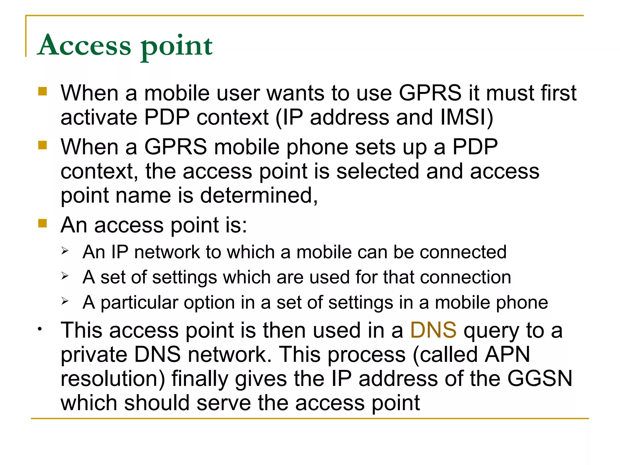 Access point When a mobile user wants to use GPRS it must first activate PDP context (IP address and IMSI) When a GPRS mobile phone sets up a PDP context, the access point is selected and access point name is determined, An access point is: An IP network to which a mobile can be connected  A set of settings which are used for that connection  A particular option in a set of settings in a mobile phone This access point is then used in a  DNS  query to a private DNS network. This process (called APN resolution) finally gives the IP address of the GGSN which should serve the access point  