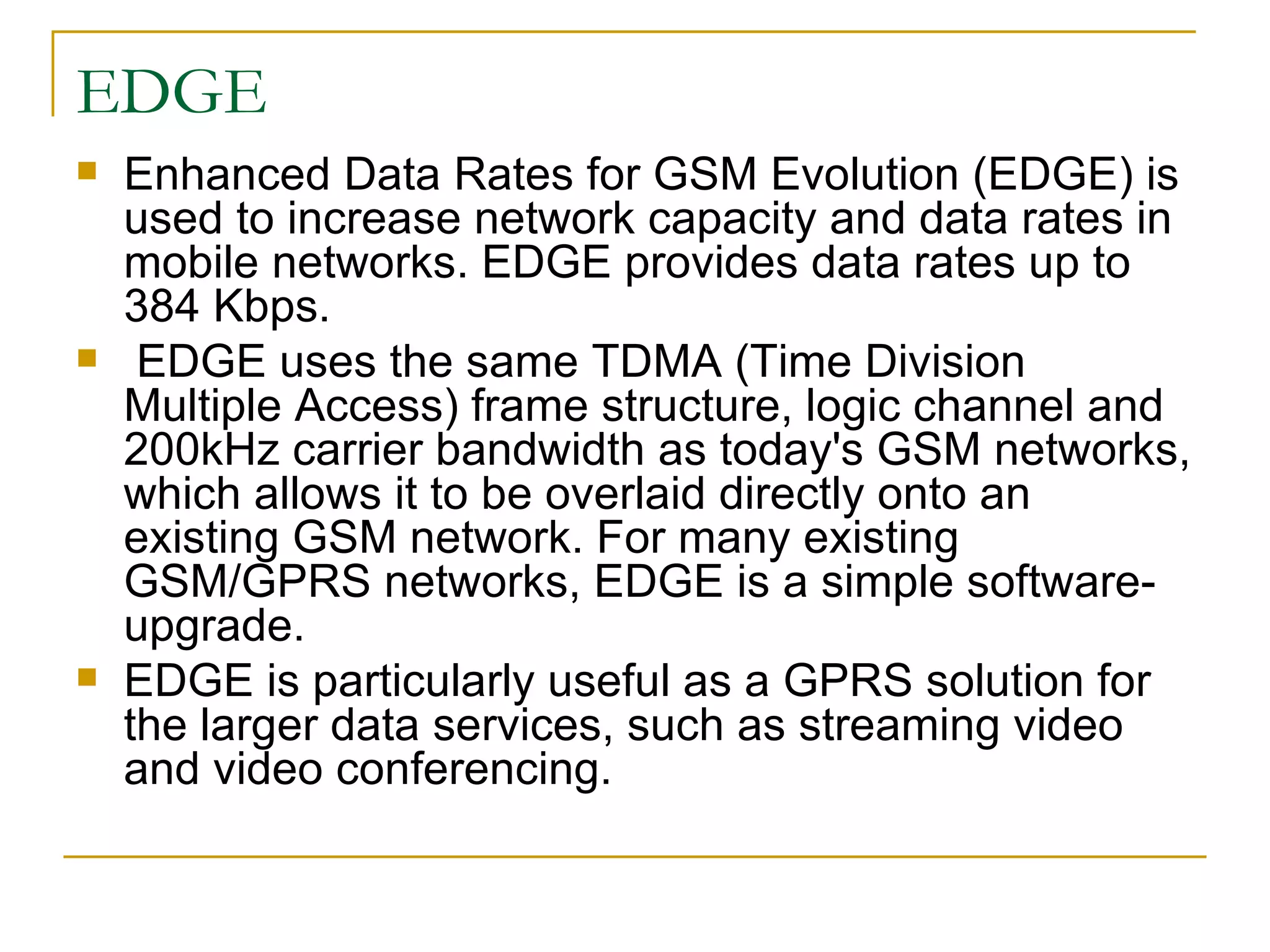 EDGE Enhanced Data Rates for GSM Evolution (EDGE) is used to increase network capacity and data rates in mobile networks. EDGE provides data rates up to 384 Kbps.  EDGE uses the same TDMA (Time Division Multiple Access) frame structure, logic channel and 200kHz carrier bandwidth as today's GSM networks, which allows it to be overlaid directly onto an existing GSM network. For many existing GSM/GPRS networks, EDGE is a simple software-upgrade.  EDGE is particularly useful as a GPRS solution for the larger data services, such as streaming video and video conferencing.  