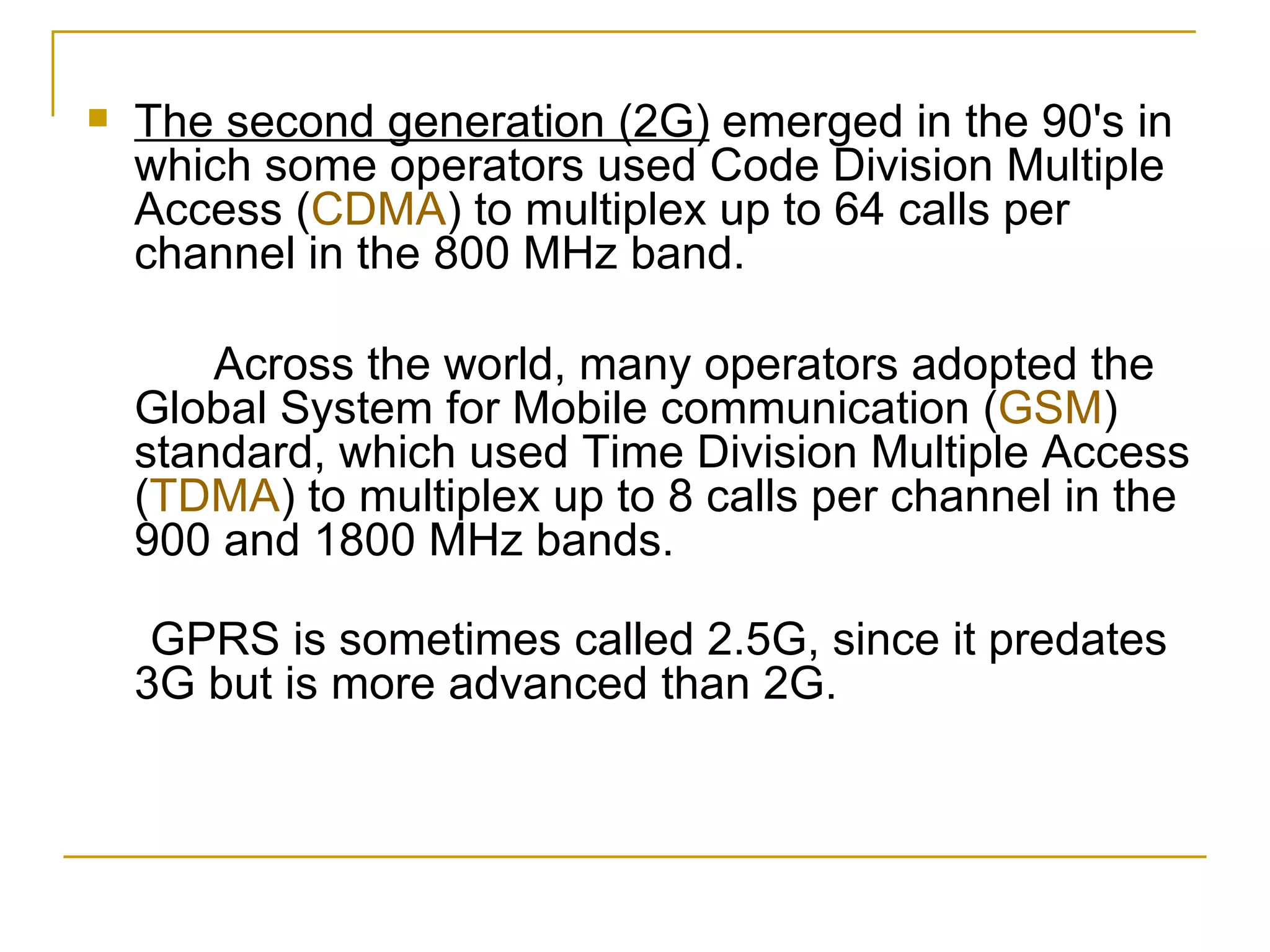 The second generation (2G)  emerged in the 90's in which some operators used Code Division Multiple Access ( CDMA ) to multiplex up to 64 calls per channel in the 800 MHz band.   Across the world, many operators adopted the Global System for Mobile communication ( GSM ) standard, which used Time Division Multiple Access ( TDMA ) to multiplex up to 8 calls per channel in the 900 and 1800 MHz bands. GPRS is sometimes called 2.5G, since it predates 3G but is more advanced than 2G. 