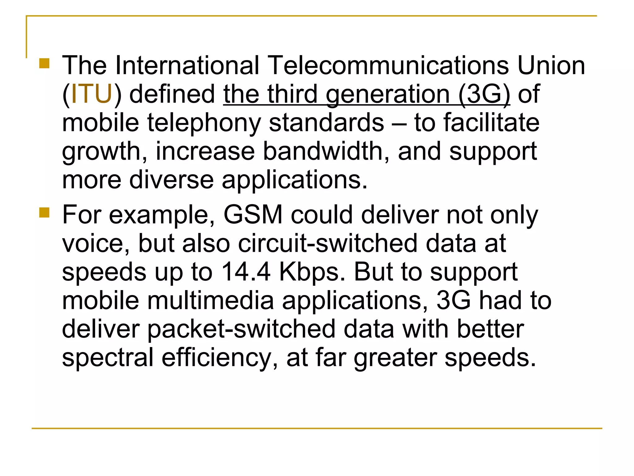 The International Telecommunications Union ( ITU ) defined  the third generation (3G)  of mobile telephony standards – to facilitate growth, increase bandwidth, and support more diverse applications.  For example, GSM could deliver not only voice, but also circuit-switched data at speeds up to 14.4 Kbps. But to support mobile multimedia applications, 3G had to deliver packet-switched data with better spectral efficiency, at far greater speeds. 