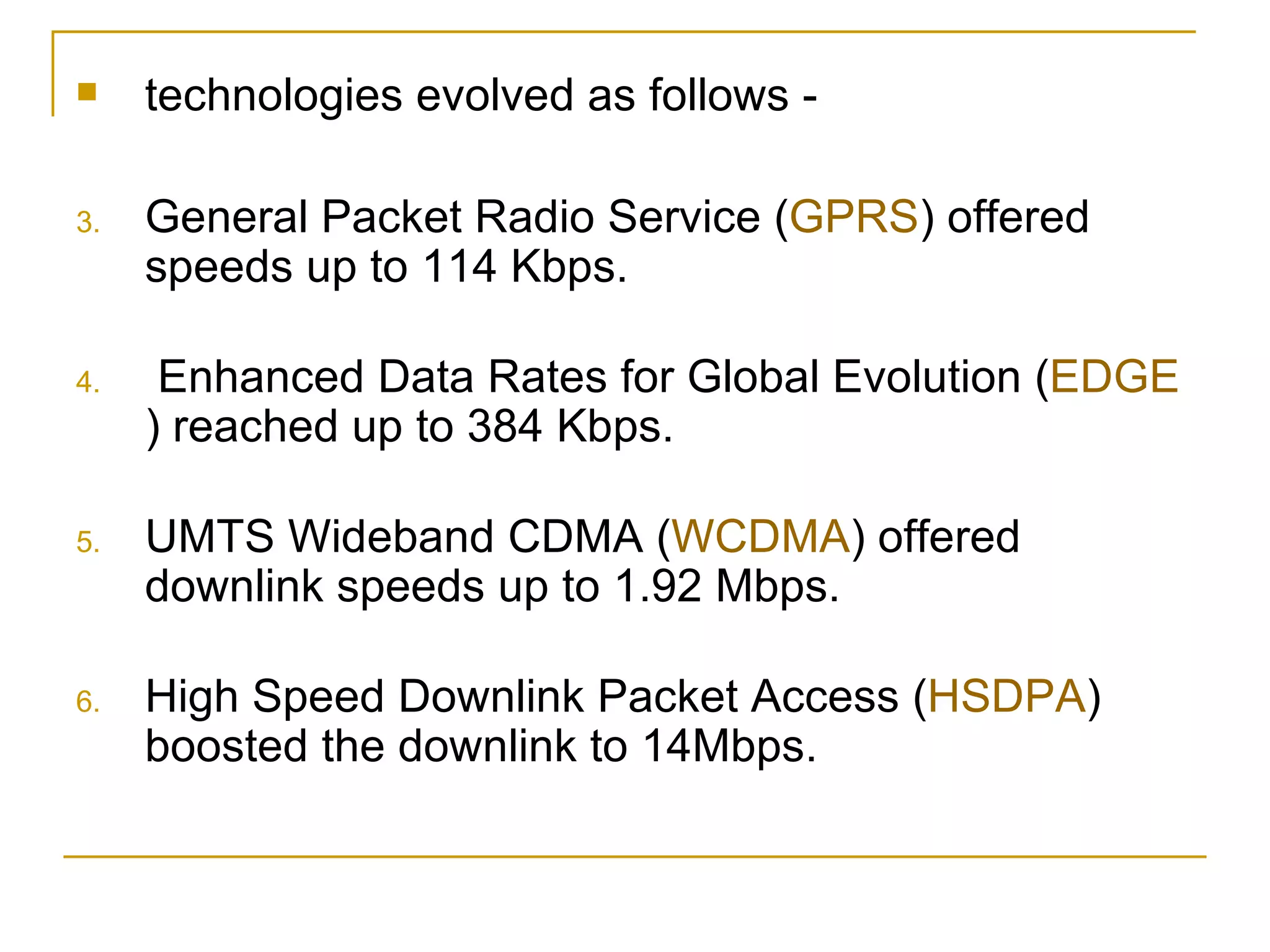 technologies evolved as follows - General Packet Radio Service ( GPRS ) offered speeds up to 114 Kbps. Enhanced Data Rates for Global Evolution ( EDGE ) reached up to 384 Kbps. UMTS Wideband CDMA ( WCDMA ) offered downlink speeds up to 1.92 Mbps. High Speed Downlink Packet Access ( HSDPA ) boosted the downlink to 14Mbps. 