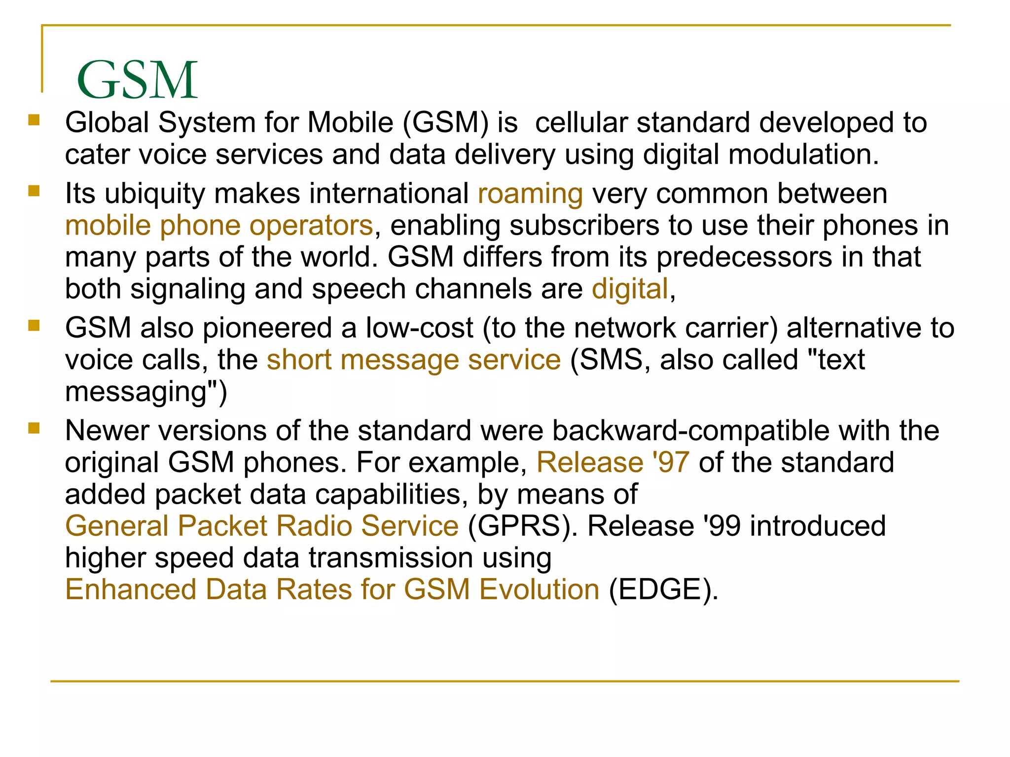GSM Global System for Mobile (GSM) is  cellular standard developed to cater voice services and data delivery using digital modulation. Its ubiquity makes international  roaming  very common between  mobile phone operators , enabling subscribers to use their phones in many parts of the world. GSM differs from its predecessors in that both signaling and speech channels are  digital ,  GSM also pioneered a low-cost (to the network carrier) alternative to voice calls, the  short message service  (SMS, also called &quot;text messaging&quot;) Newer versions of the standard were backward-compatible with the original GSM phones. For example,  Release '97  of the standard added packet data capabilities, by means of  General Packet Radio Service  (GPRS). Release '99 introduced higher speed data transmission using  Enhanced Data Rates for GSM Evolution  (EDGE). 