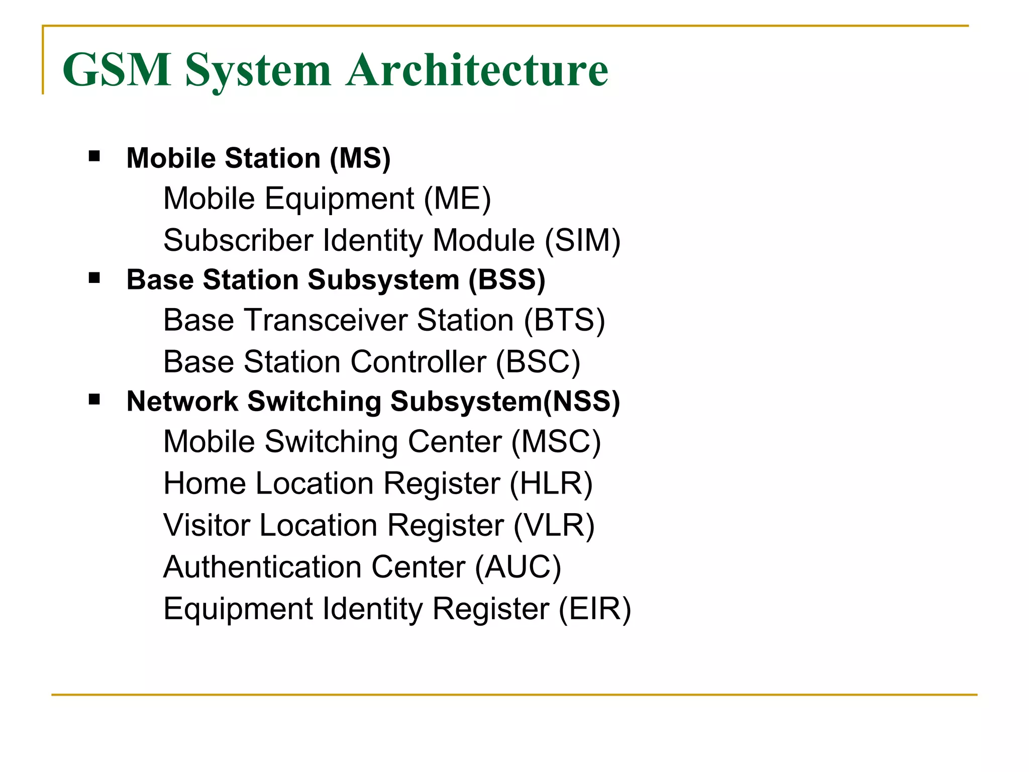 GSM System Architecture Mobile Station (MS) Mobile Equipment (ME) Subscriber Identity Module (SIM) Base Station Subsystem (BSS) Base Transceiver Station (BTS) Base Station Controller (BSC) Network Switching Subsystem(NSS) Mobile Switching Center (MSC) Home Location Register (HLR) Visitor Location Register (VLR) Authentication Center (AUC) Equipment Identity Register (EIR) 