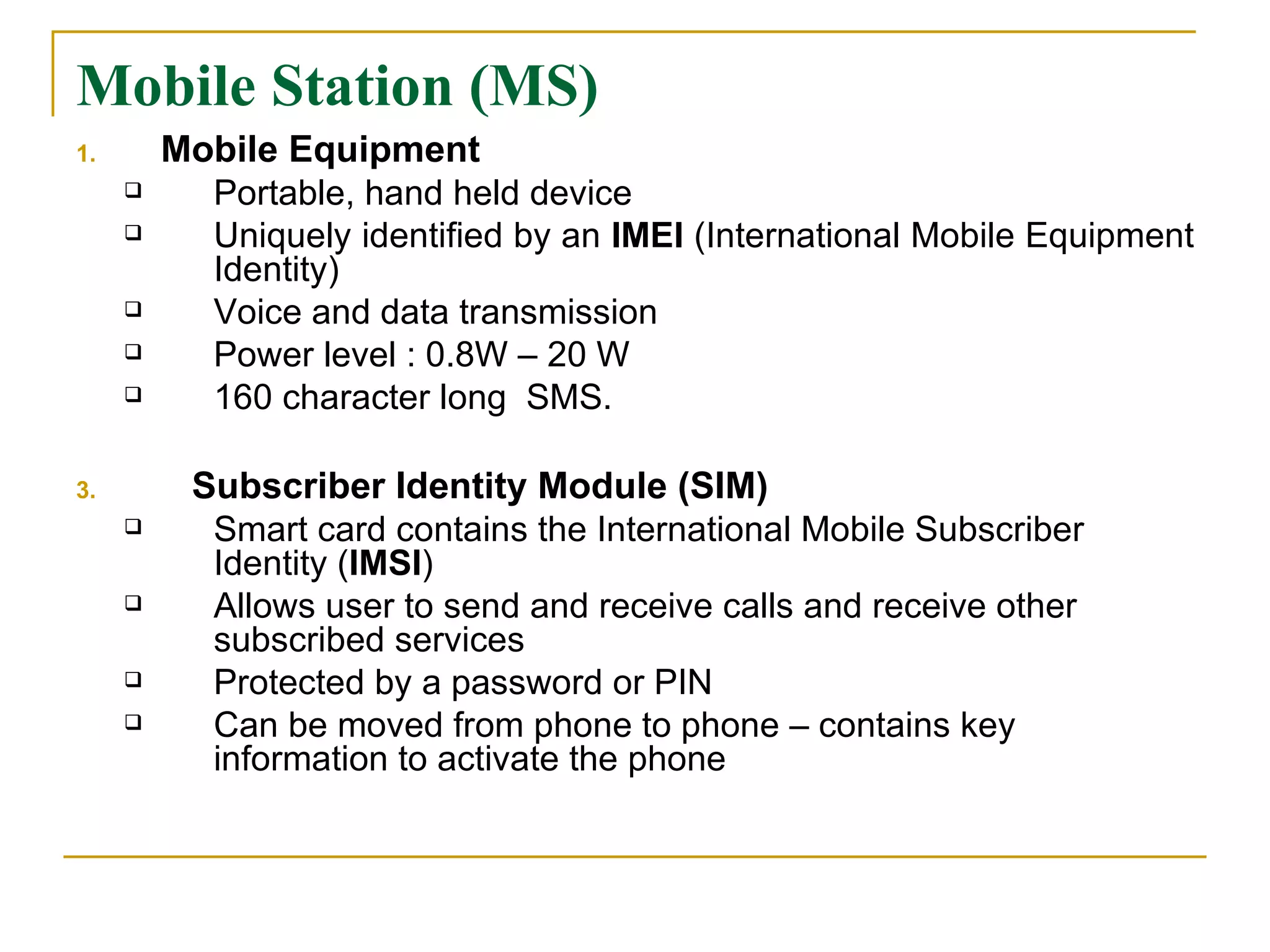 Mobile Station (MS) Mobile Equipment Portable, hand held device  Uniquely identified by an  IMEI  (International Mobile Equipment Identity) Voice and data transmission  Power level : 0.8W – 20 W 160 character long  SMS.  Subscriber Identity Module (SIM) Smart card contains the International Mobile Subscriber Identity ( IMSI ) Allows user to send and receive calls and receive other subscribed services Protected by a password or PIN Can be moved from phone to phone – contains key information to activate the phone 