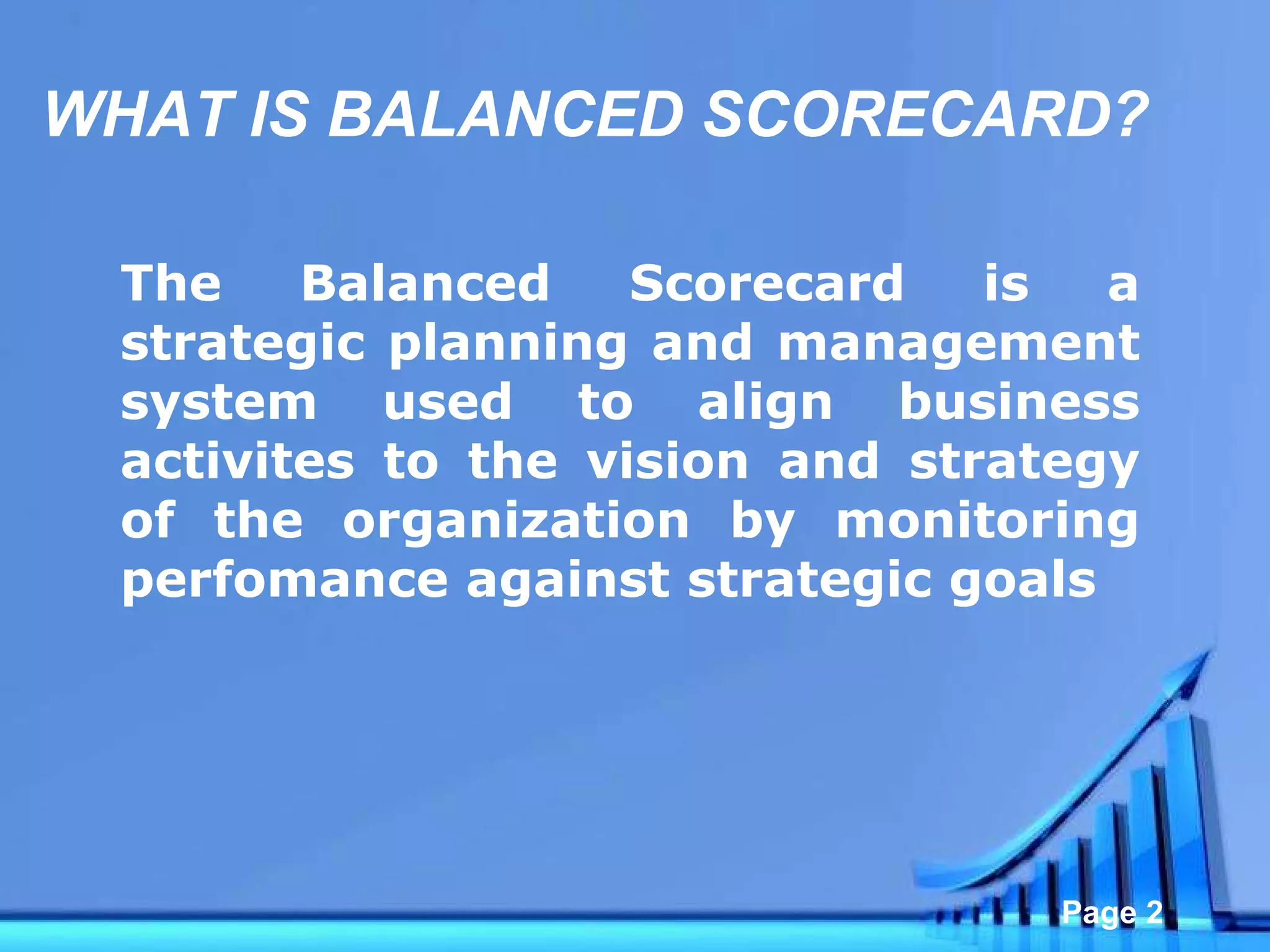 WHAT IS BALANCED SCORECARD? The Balanced Scorecard is a strategic planning and management system used to align business activites to the vision and strategy of the organization by monitoring perfomance against strategic goals  