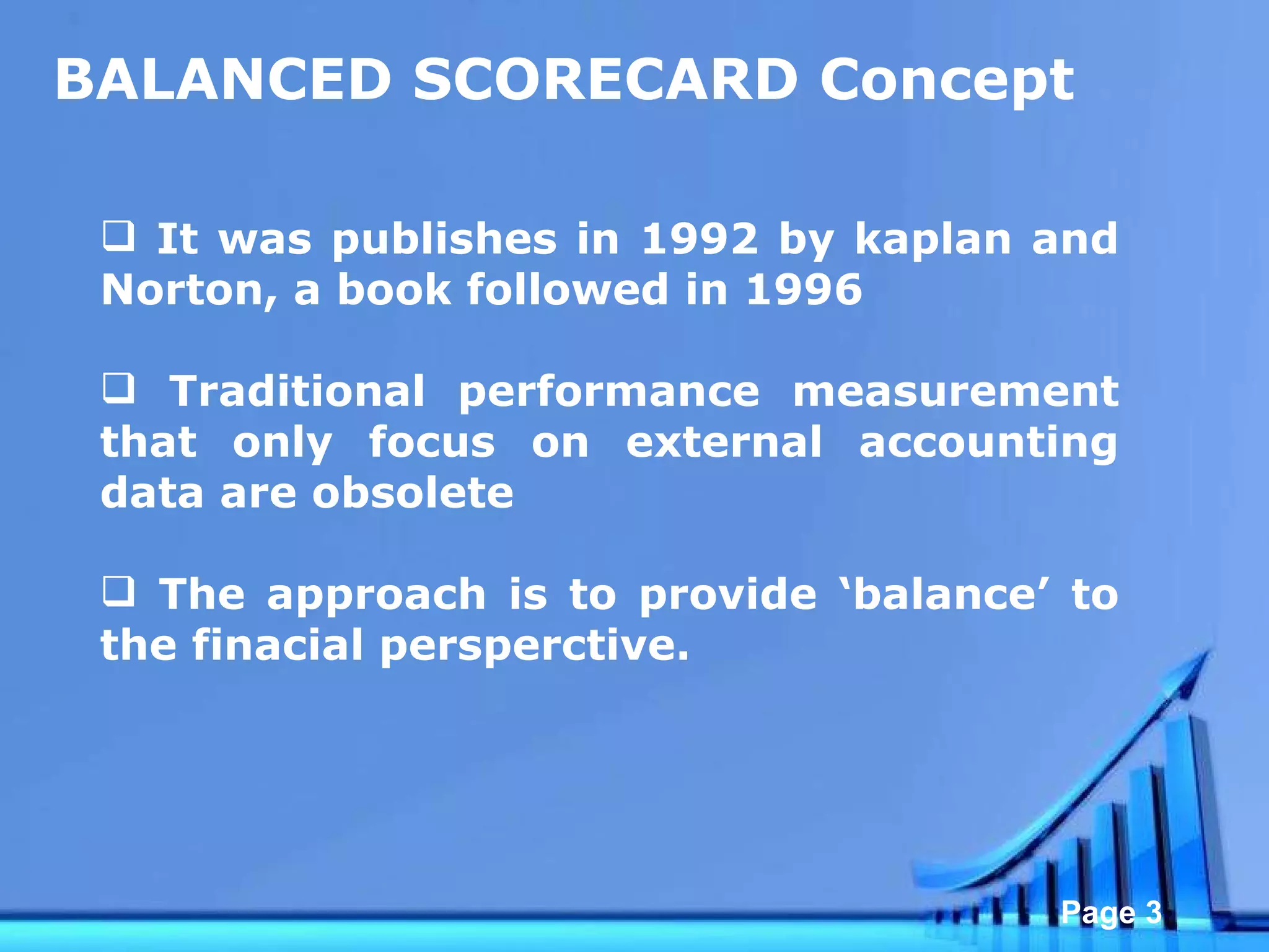 BALANCED SCORECARD Concept It was publishes in 1992 by kaplan and Norton, a book followed in 1996 Traditional performance measurement that only focus on external accounting data are obsolete  The approach is to provide ‘balance’ to the finacial persperctive.  
