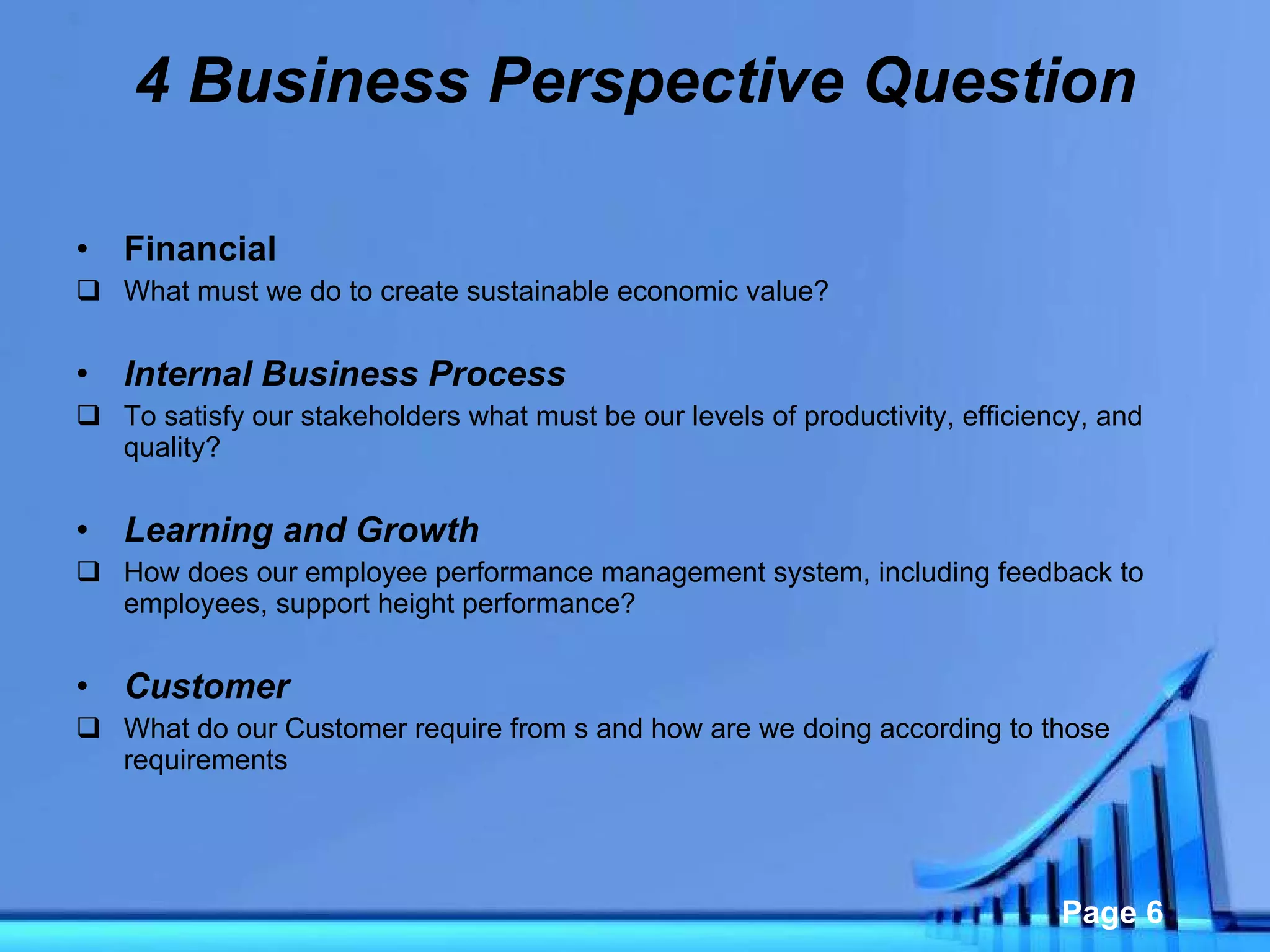 4 Business Perspective Question Financial  What must we do to create sustainable economic value? Internal Business Process To satisfy our stakeholders what must be our levels of productivity, efficiency, and quality?  Learning and Growth  How does our employee performance management system, including feedback to employees, support height performance?  Customer What do our Customer require from s and how are we doing according to those requirements  