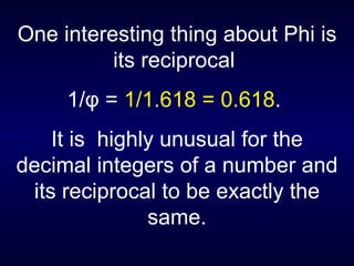 One interesting thing about Phi is its reciprocal  1/ φ  =  1/1.618 = 0.618 .  It is  highly unusual for the decimal integers of a number and its reciprocal to be exactly the same. 