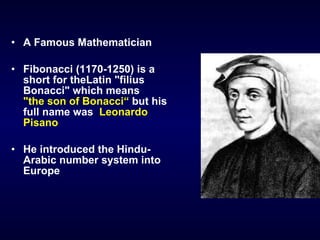 A Famous Mathematician Fibonacci  (1170-1250)  is a short for   theLatin "filius Bonacci" which means   "the son of Bonacci“   but his full name was  Leonardo Pisano He introduced the Hindu-Arabic number system into Europe 