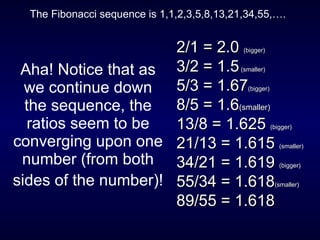 Aha! Notice that as we continue down the sequence, the ratios seem to be converging upon one number (from both sides of the number)!   2/1 = 2.0  (bigger)  3/2 = 1.5  (smaller)   5/3 = 1.67 (bigger)   8/5 = 1.6 (smaller)   13/8 = 1.625  (bigger)   21/13 = 1.615  (smaller)   34/21 = 1.619  (bigger)   55/34 = 1.618 (smaller)   89/55 = 1.618 The Fibonacci sequence is 1,1,2,3,5,8,13,21,34,55,…. 