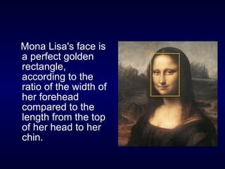Mona Lisa's face is a perfect golden rectangle, according to the ratio of the width of her forehead compared to the length from the top of her head to her chin.  