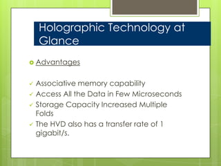 Holographic Technology at
    Glance
 Advantages


   Associative memory capability
   Access All the Data in Few Microseconds
   Storage Capacity Increased Multiple
    Folds
   The HVD also has a transfer rate of 1
    gigabit/s.
 